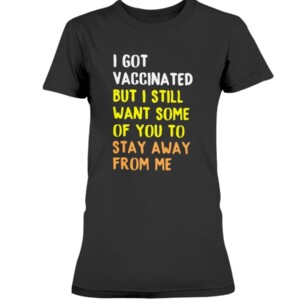 I GOT VACCINATED BUT I STILL WANT SOME OF YOU TO STAY AWAY FROM ME SHIRT