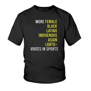 MORE FEMALE - BLACK - LATINX - INDIGENOUS - ASIAN - LGBTQ+ - VOICES IN SPORTS SHIRT