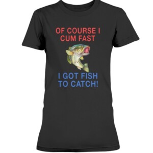 Of Course I Cum Fast I Got Fish To Catch Shirt