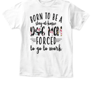 BORN TO BE A DOG MOM FORCED STAY AT HOME TO GO TO WORK SHIRT