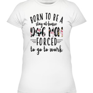 BORN TO BE A DOG MOM FORCED STAY AT HOME TO GO TO WORK SHIRT CAWTS white front.jpg
