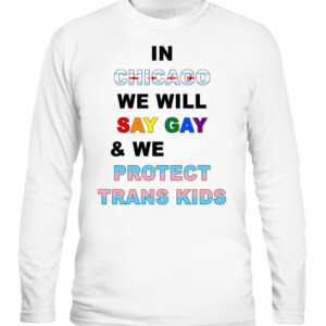 IN CHICAGO, WE WILL SAY GAY AND WE WILL PROTECT TRANS KIDS SHIRT LGBT, TRANS PRIDE CALS white front.jpg