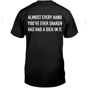 ALMOST EVERY HAND YOU'VE EVER SHAKEN HAS HAD A DICK IN IT SHIRT