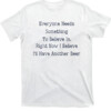 Everyone Needs Something To Believe In. Right Now Believe I'll Have Another Beer Shirt