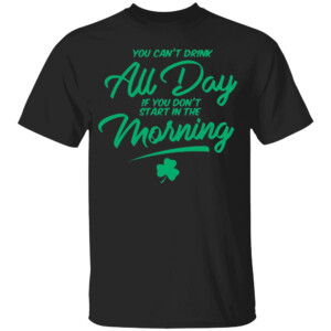 YOU CAN'T DRINK ALL DAY IF YOU DON'T START IN THE MORNING SHIRT St Patrick's Day