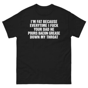 I'm Fat Because Everytime I Fuck Your Dad He Pour Bacon Grease Down My Throat Shirt