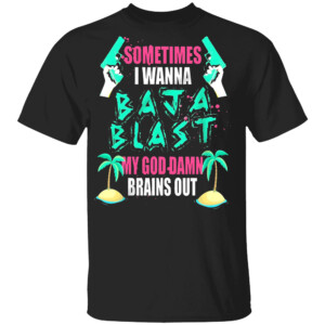 Sometimes I Wanna Baja Blast My God Damn Brains Out Shirt