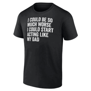 I Could Be So Much Worse I Could Start Acting Like My Dad T Shirt