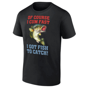 OF COURSE I CUM FAST – I GOT FISH TO CATCH SHIRT Funny Dirty Fishing Tee B