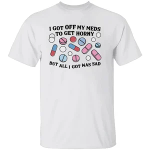 I Got Off My Meds To Get Horny But All I Got Was Sad Shirt Dark Humor, Mental Health Meme Tee W