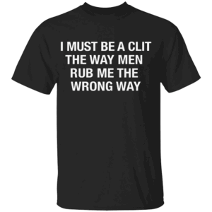I Must Be A Clit The Way Men Rub Me The Wrong Way Shirt B