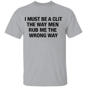 I Must Be A Clit The Way Men Rub Me The Wrong Way Shirt G
