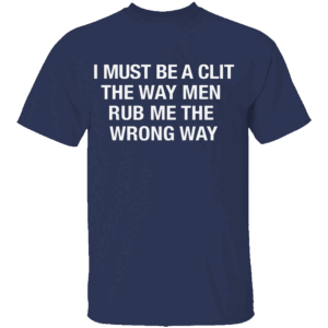 I Must Be A Clit The Way Men Rub Me The Wrong Way Shirt N