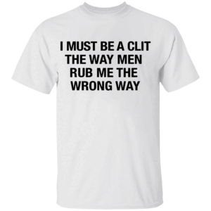 I Must Be A Clit The Way Men Rub Me The Wrong Way Shirt W