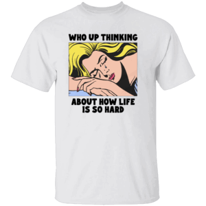 Who Up Thinking About How Life Is So Hard Shirt W