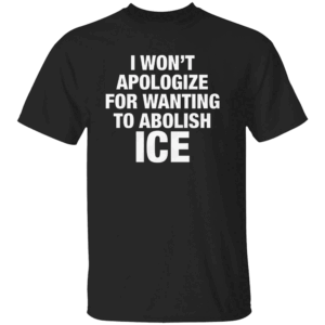 I Won't Apologize For Wanting To Abolish ICE Shirt Anti ICE Anti Trump Immigrants Make America Great B
